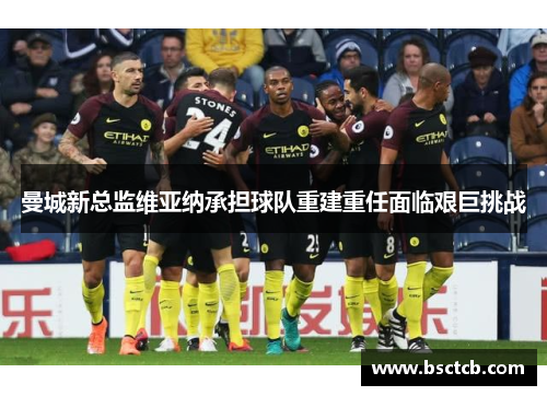 曼城新总监维亚纳承担球队重建重任面临艰巨挑战