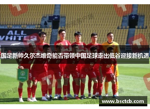 国足新帅久尔杰维奇能否带领中国足球走出低谷迎接新机遇